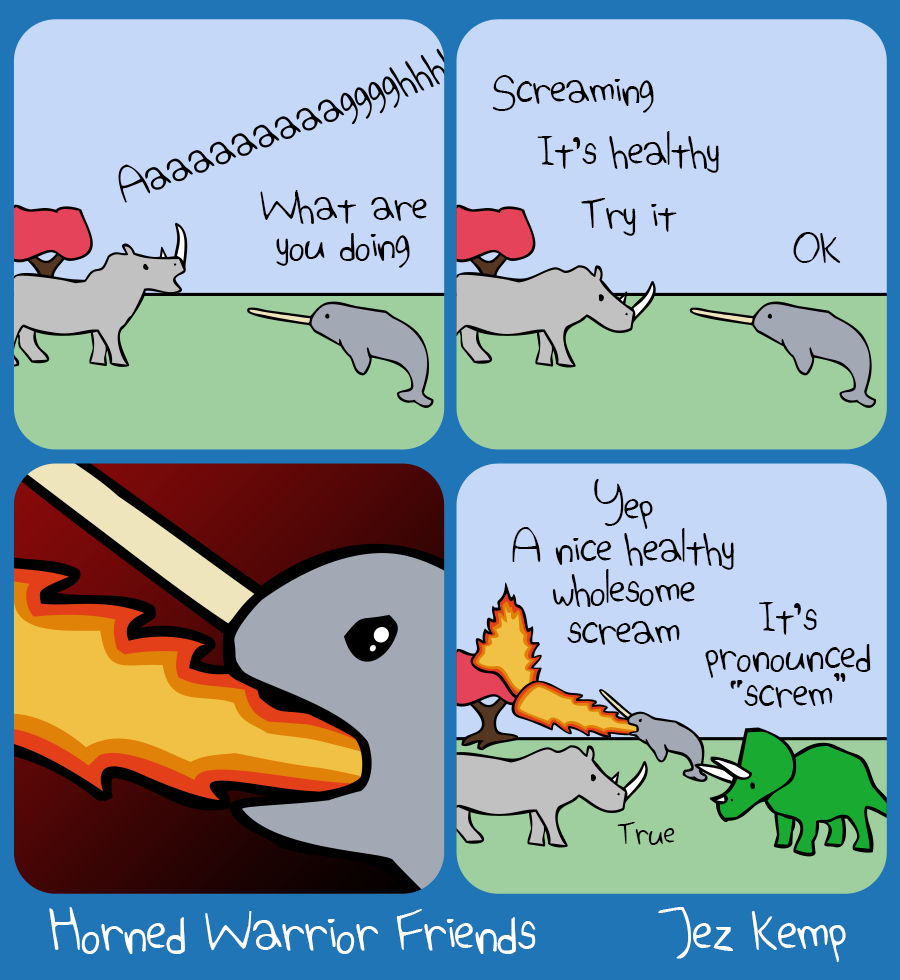 Panel 1 of 4: Rhino is yelling into the sky "Aaaaaaaaaaagh". Narwhal asks "What are you doing"
Panel 2 of 4: Rhino says "Screaming. It's healthy, try it". Narwhal says "OK"
Panel 3 of 4: Closeup of Narwhal's rage-filled face against a dark red background, as they scream a torrent of FIRE
Panel 4 of 4: Narwhal is in the background, still breathing fire, causing a tree to burst into flames. Rhino says to Triceratops "Yep, a nice healthy wholesome scream". Triceratops says "It's pronounced screm". Rhino agrees "True".